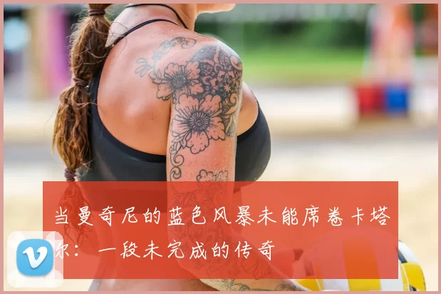 当曼奇尼的蓝色风暴未能席卷卡塔尔:一段未完成的传奇