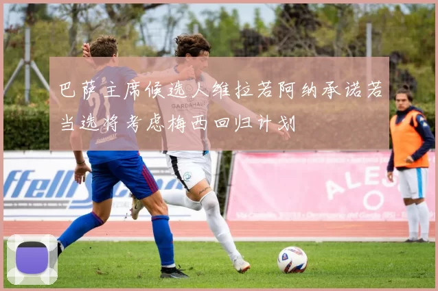 巴萨主席候选人维拉若阿纳承诺若当选将考虑梅西回归计划