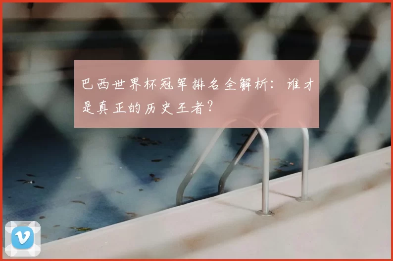 巴西世界杯冠军排名全解析：谁才是真正的历史王者？