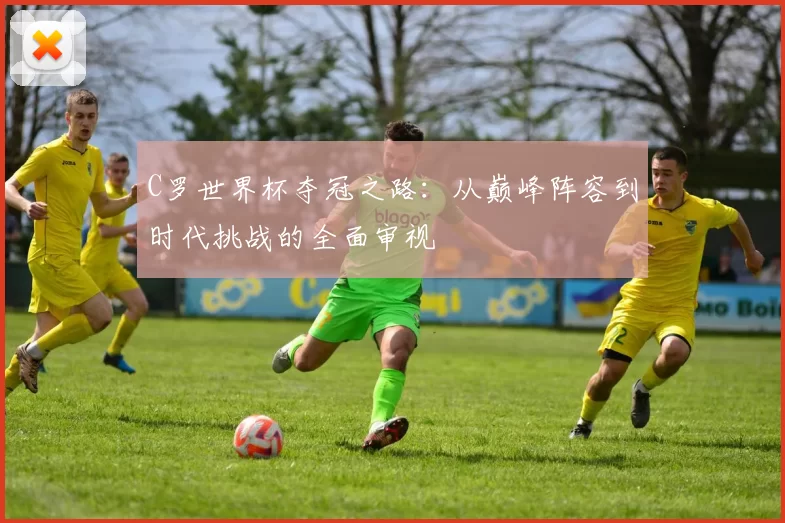 C罗世界杯夺冠之路：从巅峰阵容到时代挑战的全面审视