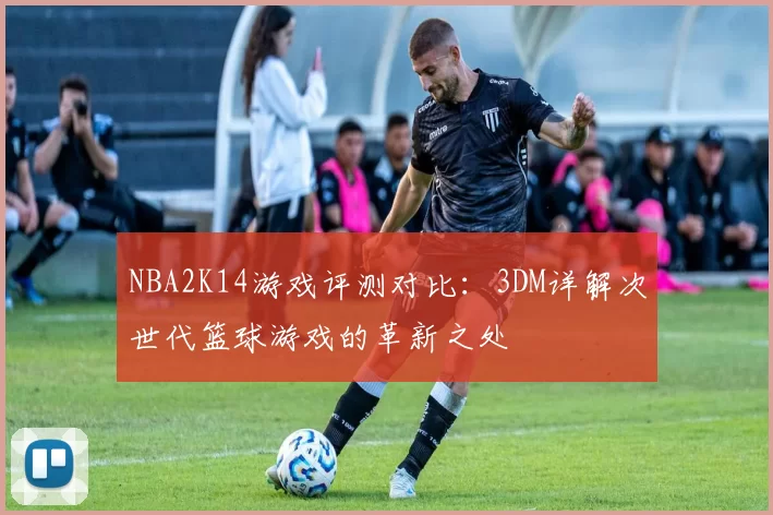 NBA2K14游戏评测对比：3DM详解次世代篮球游戏的革新之处