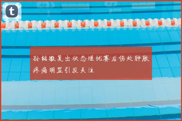 孙铭徽复出状态堪忧赛后伤处肿胀疼痛明显引发关注