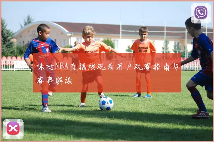 咪咕NBA直播线观看用户观赛指南与赛事解读