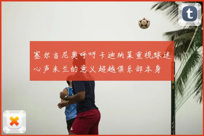 塞尔吉尼奥呼吁卡迪纳莱重视球迷心声米兰的意义超越俱乐部本身