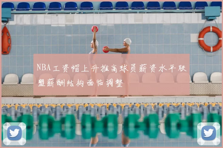 NBA工资帽上升推高球员薪资水平联盟薪酬结构面临调整