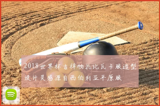 2018世界杯吉祥物扎比瓦卡狼造型设计灵感源自西伯利亚平原狼