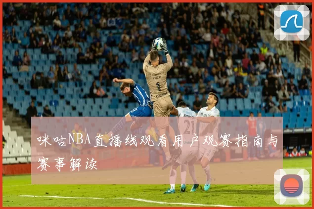咪咕NBA直播线观看用户观赛指南与赛事解读