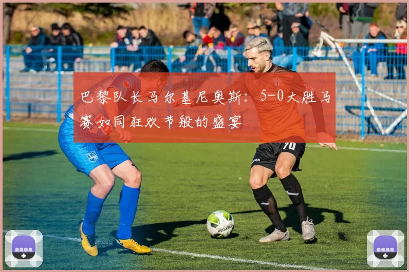 巴黎队长马尔基尼奥斯:5-0大胜马赛如同狂欢节般的盛宴