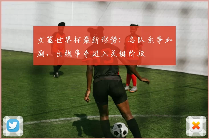 女篮世界杯最新形势:各队竞争加剧,出线争夺进入关键阶段