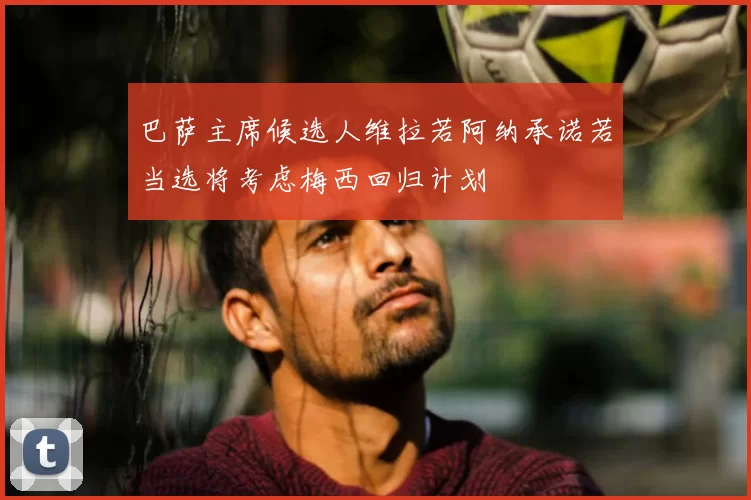 巴萨主席候选人维拉若阿纳承诺若当选将考虑梅西回归计划