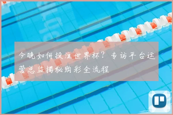 今晚如何投注世界杯？专访平台运营总监揭秘购彩全流程