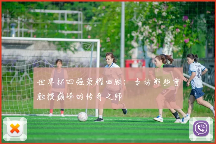世界杯四强荣耀回顾:专访那些曾触摸巅峰的传奇之师