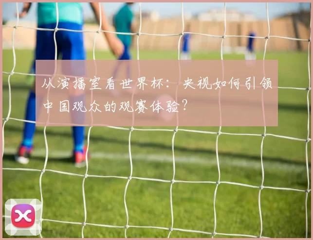 从演播室看世界杯：央视如何引领中国观众的观赛体验？