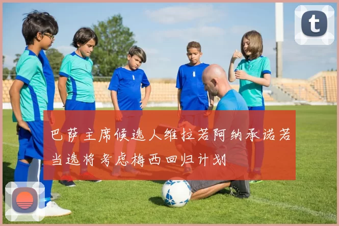 巴萨主席候选人维拉若阿纳承诺若当选将考虑梅西回归计划