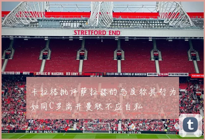 卡拉格批评萨拉赫的态度称其行为如同C罗离开曼联不应自私
