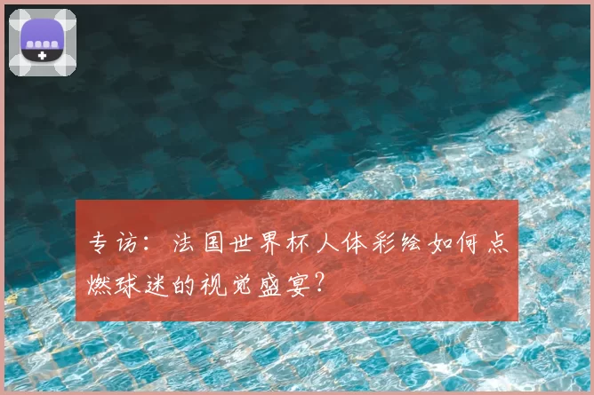 专访：法国世界杯人体彩绘如何点燃球迷的视觉盛宴？