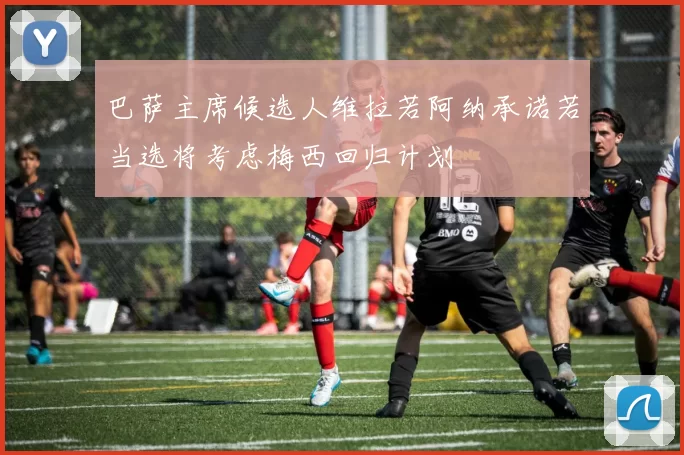 巴萨主席候选人维拉若阿纳承诺若当选将考虑梅西回归计划