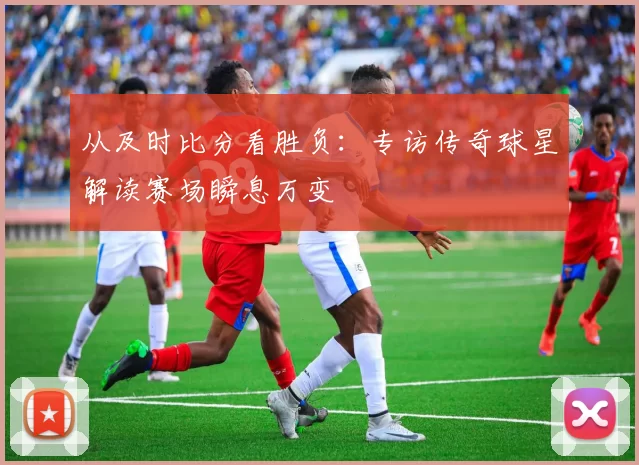 从及时比分看胜负：专访传奇球星解读赛场瞬息万变