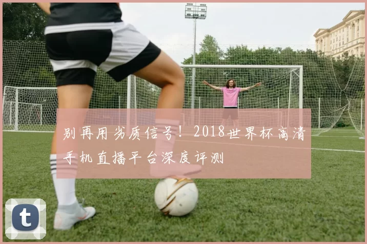 别再用劣质信号！2018世界杯高清手机直播平台深度评测