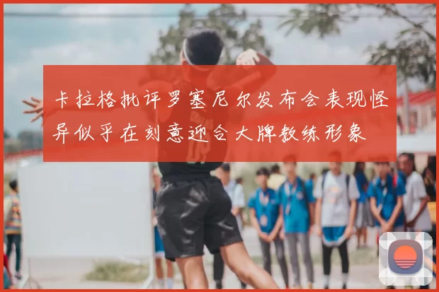 卡拉格批评罗塞尼尔发布会表现怪异似乎在刻意迎合大牌教练形象