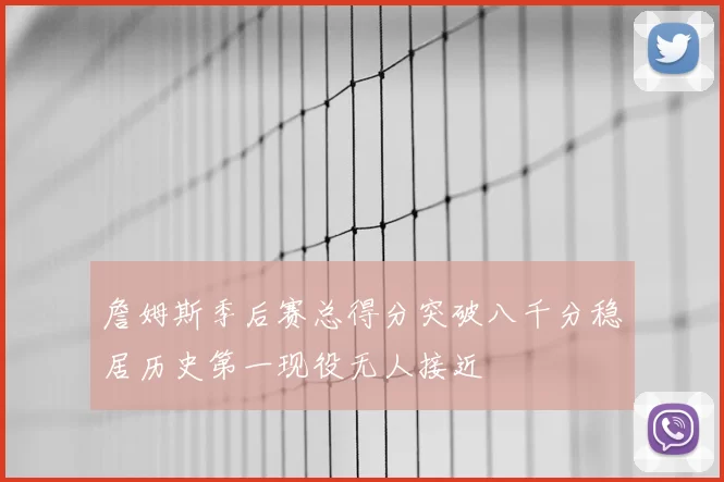 詹姆斯季后赛总得分突破八千分稳居历史第一现役无人接近