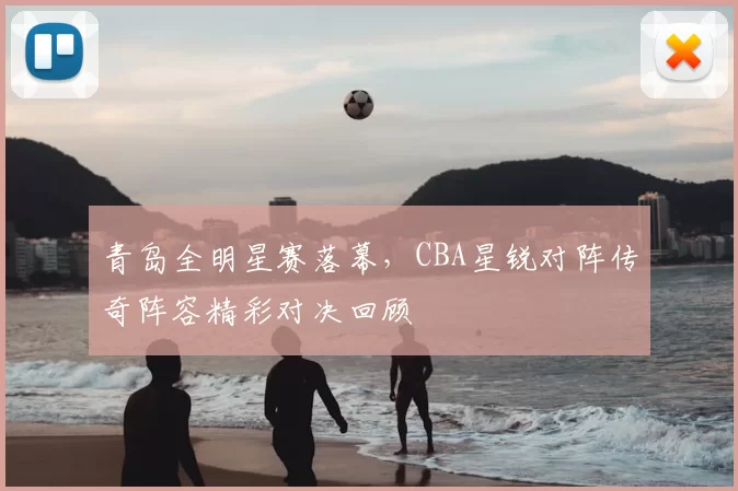 青岛全明星赛落幕，CBA星锐对阵传奇阵容精彩对决回顾
