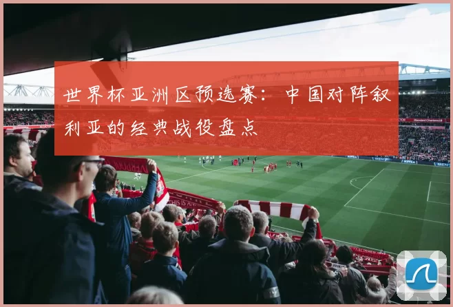 世界杯亚洲区预选赛：中国对阵叙利亚的经典战役盘点