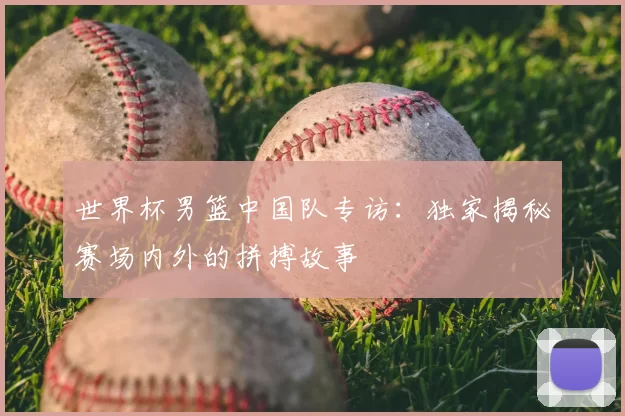 世界杯男篮中国队专访：独家揭秘赛场内外的拼搏故事