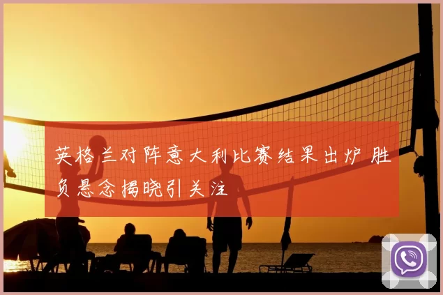 英格兰对阵意大利比赛结果出炉 胜负悬念揭晓引关注