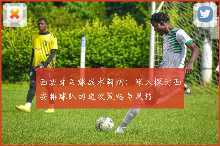 西班牙足球战术解析：深入探讨西安排球队的进攻策略与风格