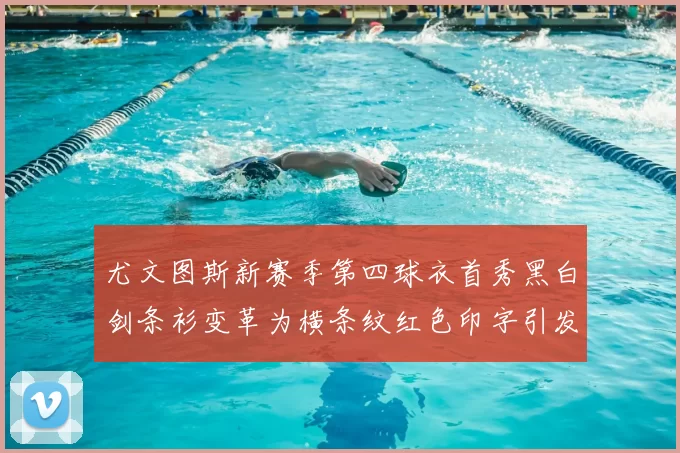 尤文图斯新赛季第四球衣首秀黑白剑条衫变革为横条纹红色印字引发关注