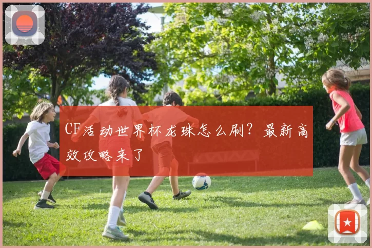 CF活动世界杯龙珠怎么刷？最新高效攻略来了