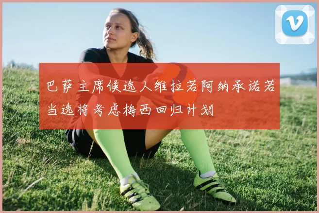 巴萨主席候选人维拉若阿纳承诺若当选将考虑梅西回归计划