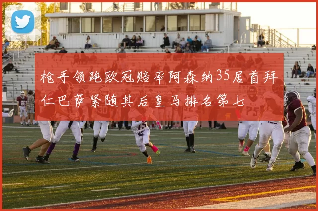 枪手领跑欧冠赔率阿森纳35居首拜仁巴萨紧随其后皇马排名第七