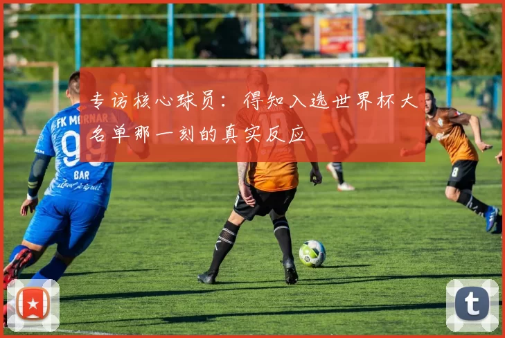专访核心球员:得知入选世界杯大名单那一刻的真实反应