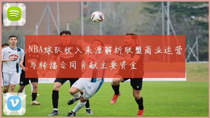 NBA球队收入来源解析联盟商业运营与转播合同贡献主要资金