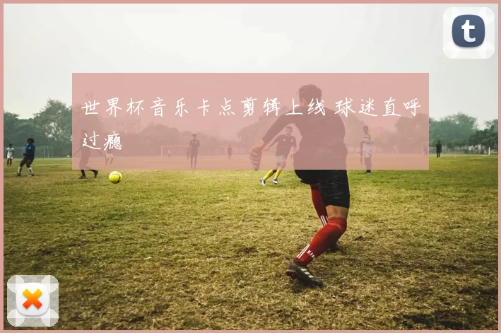 世界杯音乐卡点剪辑上线 球迷直呼过瘾