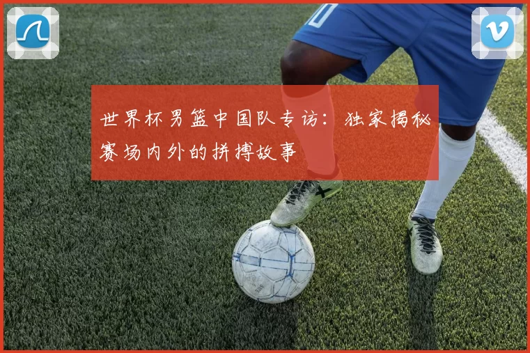 世界杯男篮中国队专访：独家揭秘赛场内外的拼搏故事