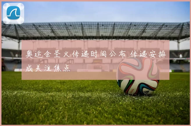 奥运会圣火传递时间公布 传递安排成关注焦点