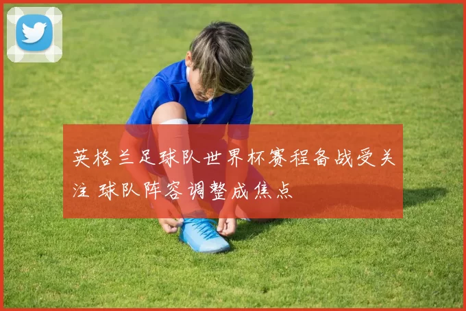 英格兰足球队世界杯赛程备战受关注 球队阵容调整成焦点