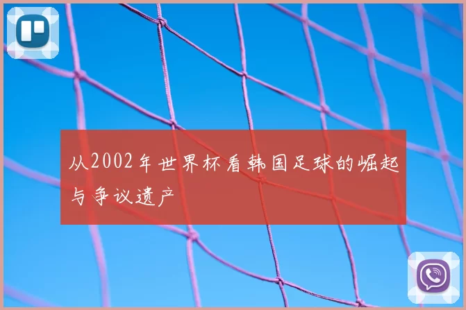 从2002年世界杯看韩国足球的崛起与争议遗产
