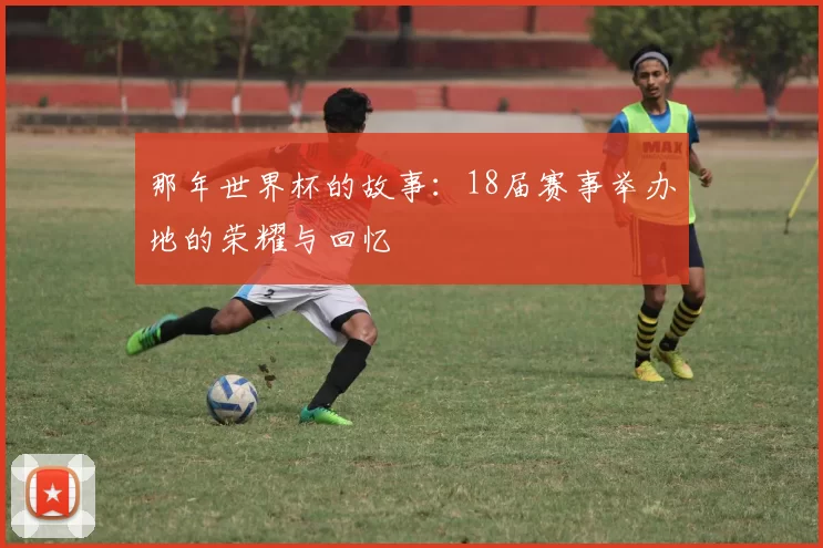 那年世界杯的故事:18届赛事举办地的荣耀与回忆