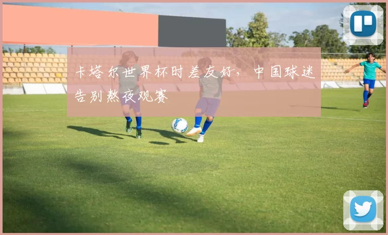 卡塔尔世界杯时差友好，中国球迷告别熬夜观赛