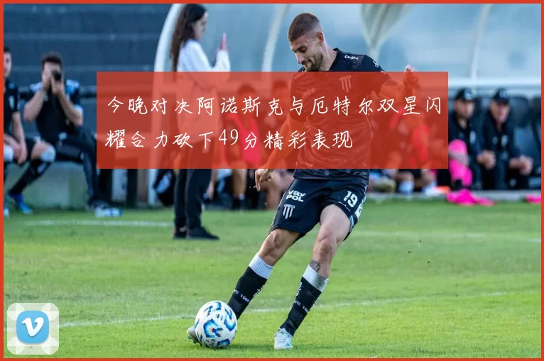 今晚对决阿诺斯克与厄特尔双星闪耀合力砍下49分精彩表现