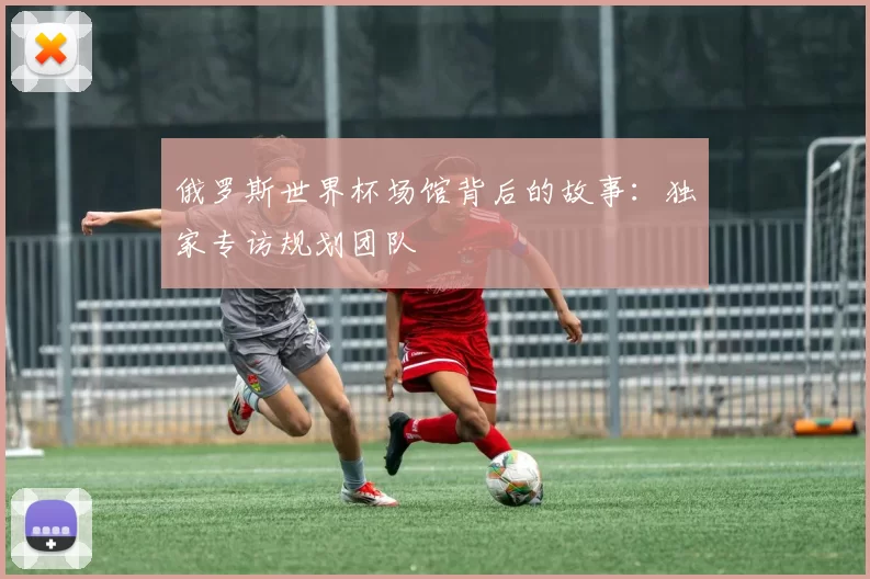 俄罗斯世界杯场馆背后的故事：独家专访规划团队