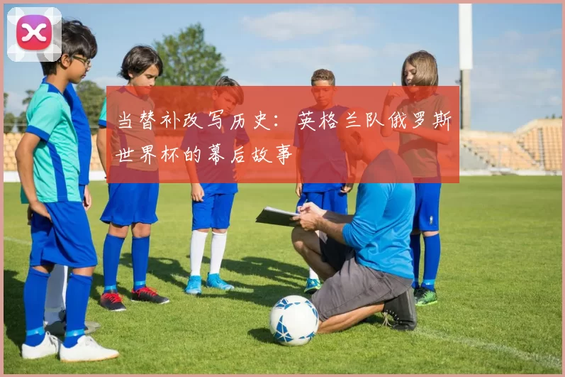 当替补改写历史:英格兰队俄罗斯世界杯的幕后故事