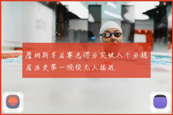 詹姆斯季后赛总得分突破八千分稳居历史第一现役无人接近