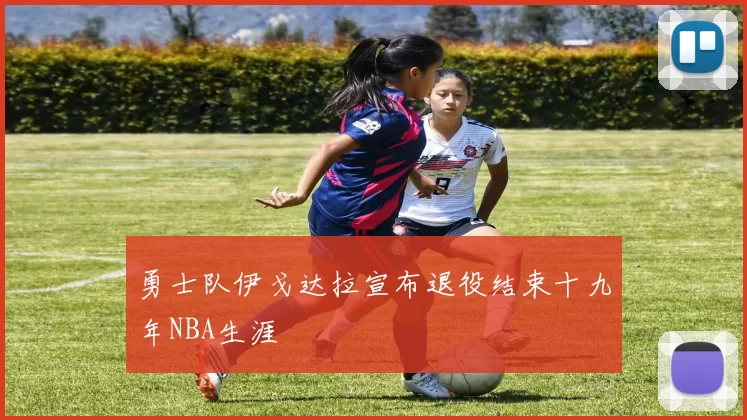 勇士队伊戈达拉宣布退役结束十九年NBA生涯