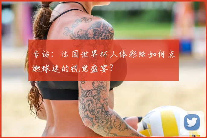 专访：法国世界杯人体彩绘如何点燃球迷的视觉盛宴？