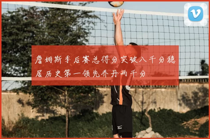 詹姆斯季后赛总得分突破八千分稳居历史第一领先乔丹两千分